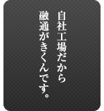 自社工場だから融通がきくんです